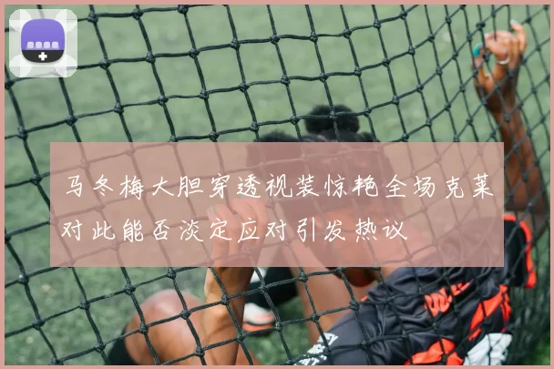 马冬梅大胆穿透视装惊艳全场克莱对此能否淡定应对引发热议