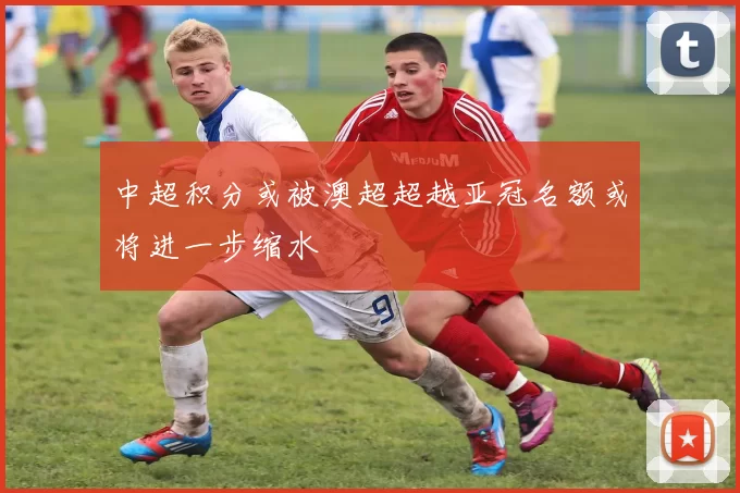 中超积分或被澳超超越亚冠名额或将进一步缩水