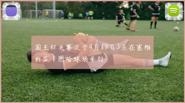 国王杯决赛定于4月19日3点在塞维利亚卡图哈球场举行