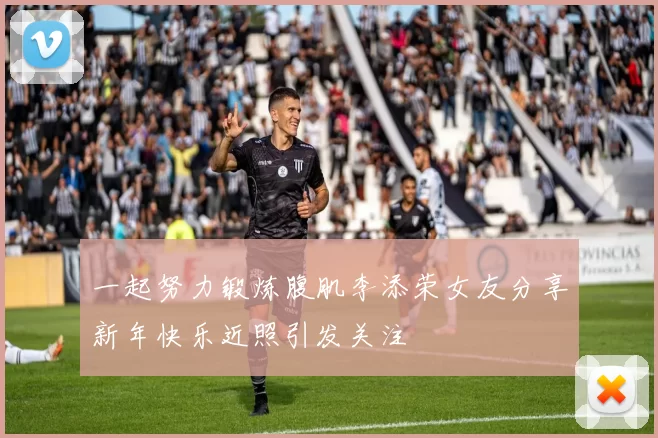一起努力锻炼腹肌李添荣女友分享新年快乐近照引发关注