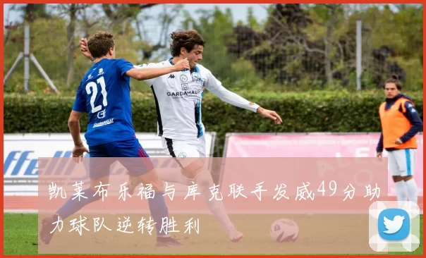 凯莱布乐福与库克联手发威49分助力球队逆转胜利