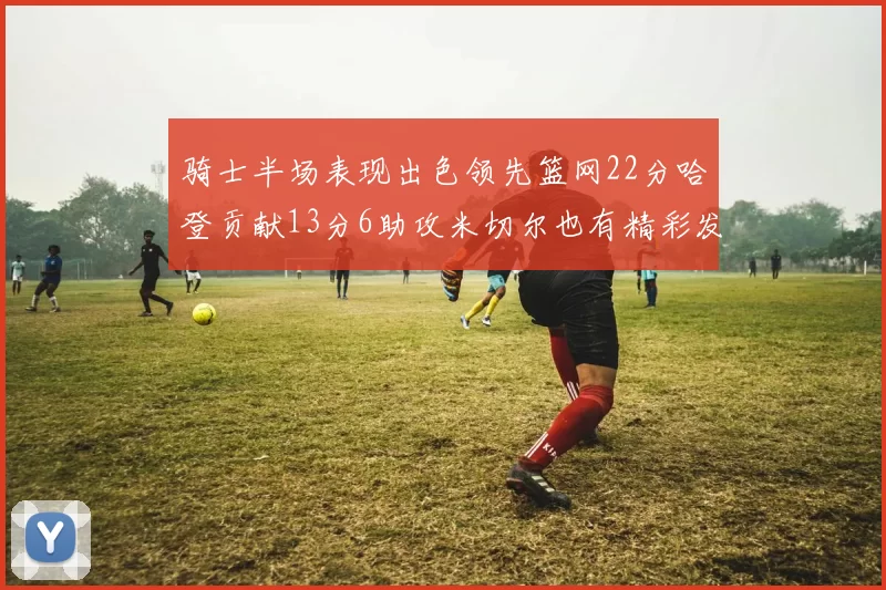 骑士半场表现出色领先篮网22分哈登贡献13分6助攻米切尔也有精彩发挥