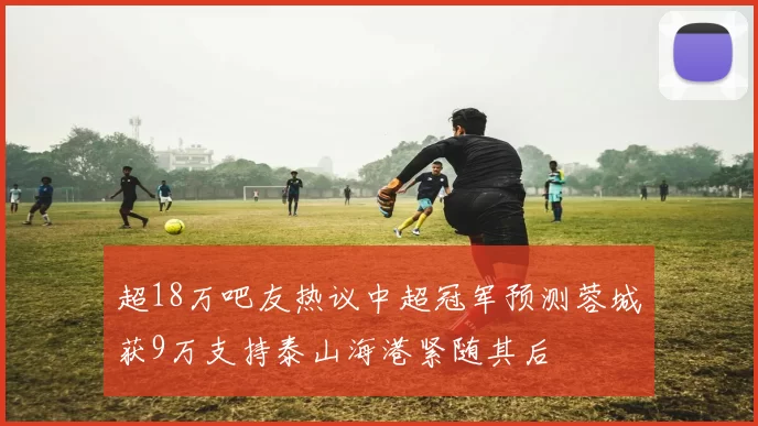 超18万吧友热议中超冠军预测蓉城获9万支持泰山海港紧随其后