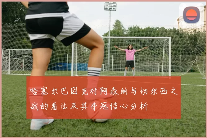 哈塞尔巴因克对阿森纳与切尔西之战的看法及其夺冠信心分析