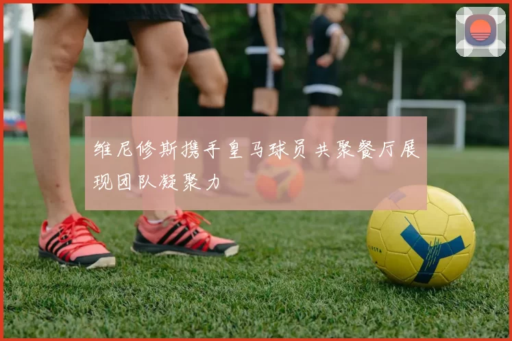 维尼修斯携手皇马球员共聚餐厅展现团队凝聚力