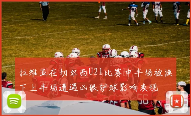 拉维亚在切尔西U21比赛中半场被换下上半场遭遇凶狠铲球影响表现