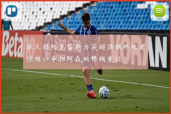 欧文称约克雷斯为英超顶级终结者但难以承担阿森纳锋线重任