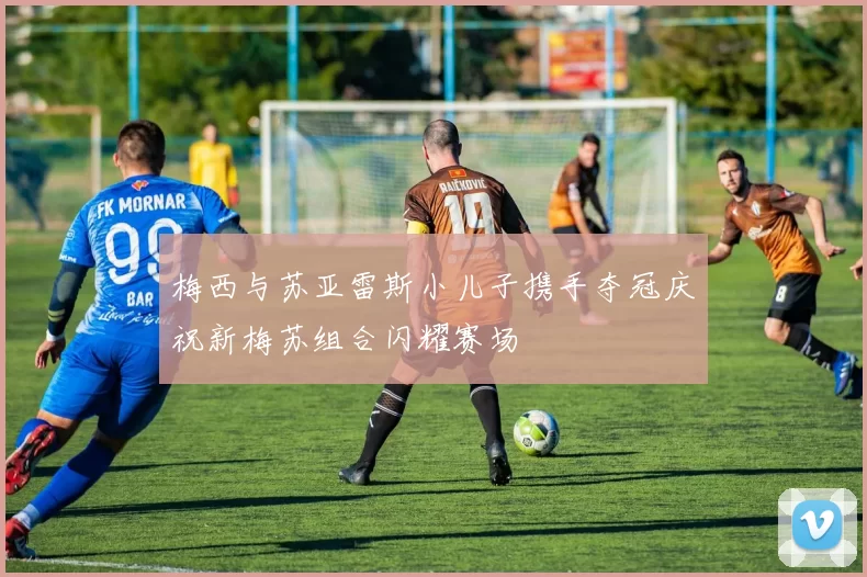梅西与苏亚雷斯小儿子携手夺冠庆祝新梅苏组合闪耀赛场