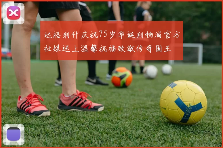 达格利什庆祝75岁华诞利物浦官方社媒送上温馨祝福致敬传奇国王