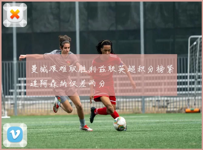 曼城艰难取胜利兹联英超积分榜紧追阿森纳仅差两分