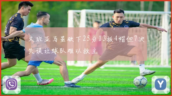 文班亚马虽砍下25分13板4帽但7次失误让球队难以救主