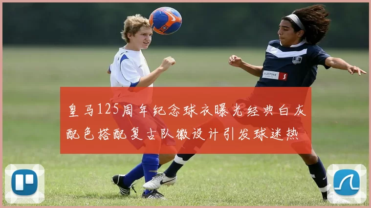 皇马125周年纪念球衣曝光经典白灰配色搭配复古队徽设计引发球迷热议