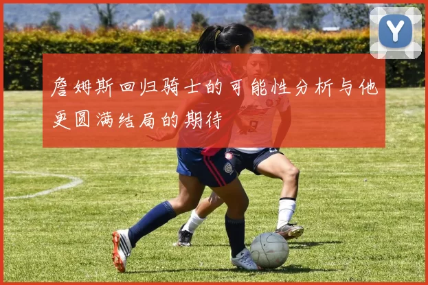 詹姆斯回归骑士的可能性分析与他更圆满结局的期待
