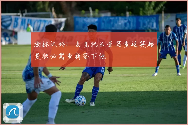 谢林汉姆：麦克托米奈若重返英超曼联必需重新签下他
